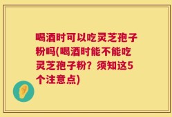 喝酒时可以吃灵芝孢子粉吗(喝酒时能不能吃灵芝孢子粉？须知这5个注意点)