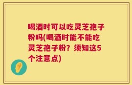 喝酒时可以吃灵芝孢子粉吗(喝酒时能不能吃灵芝孢子粉？须知这5个注意点)