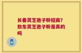 长春灵芝孢子粉招商？敖东灵芝孢子粉是真的吗