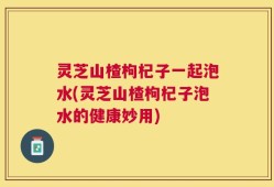 灵芝山楂枸杞子一起泡水(灵芝山楂枸杞子泡水的健康妙用)