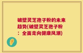 破壁灵芝孢子粉的未来趋势(破壁灵芝孢子粉：全面走向健康风潮)