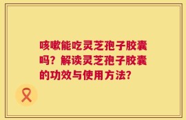 咳嗽能吃灵芝孢子胶囊吗？解读灵芝孢子胶囊的功效与使用方法？