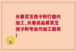 长春灵芝孢子粉打磨代加工_长春高品质灵芝孢子粉专业代加工服务)