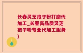 长春灵芝孢子粉打磨代加工_长春高品质灵芝孢子粉专业代加工服务)