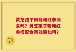 灵芝孢子粉能和红参同食吗？灵芝孢子粉和红参搭配食用效果如何？