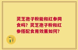 灵芝孢子粉能和红参同食吗？灵芝孢子粉和红参搭配食用效果如何？