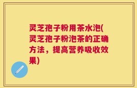 灵芝孢子粉用茶水泡(灵芝孢子粉泡茶的正确方法，提高营养吸收效果)
