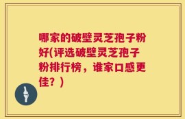 哪家的破壁灵芝孢子粉好(评选破壁灵芝孢子粉排行榜，谁家口感更佳？)
