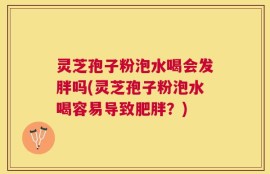 灵芝孢子粉泡水喝会发胖吗(灵芝孢子粉泡水喝容易导致肥胖？)
