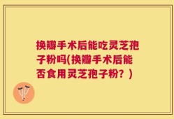 换瓣手术后能吃灵芝孢子粉吗(换瓣手术后能否食用灵芝孢子粉？)