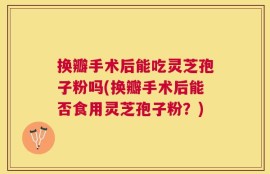 换瓣手术后能吃灵芝孢子粉吗(换瓣手术后能否食用灵芝孢子粉？)