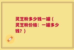 灵芝粉多少钱一罐 (灵芝粉价格：一罐多少钱？)