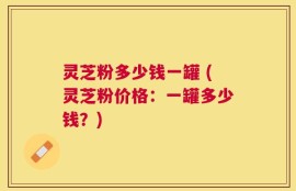 灵芝粉多少钱一罐 (灵芝粉价格：一罐多少钱？)