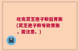 吃完灵芝孢子粉后胃胀(灵芝孢子粉导致胃胀，需注意。)