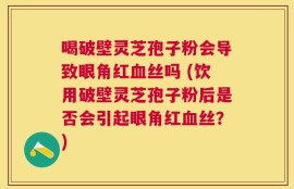 喝破壁灵芝孢子粉会导致眼角红血丝吗 (饮用破壁灵芝孢子粉后是否会引起眼角红血丝？)