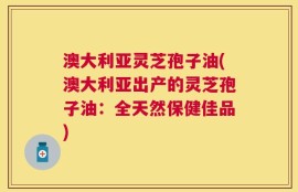澳大利亚灵芝孢子油(澳大利亚出产的灵芝孢子油：全天然保健佳品)