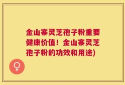 金山寨灵芝孢子粉重要健康价值！金山寨灵芝孢子粉的功效和用途)