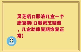 灵芝硒口服液几盒一个康复期(口服灵芝硒液，几盒助康复期恢复正常)