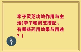 李子灵芝功效作用与主治(李子和灵芝搭配，有哪些药用效果与用途？)