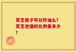 灵芝孢子可以炸油么？灵芝泡酒的比例是多少？
