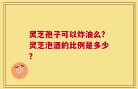 灵芝孢子可以炸油么？灵芝泡酒的比例是多少？