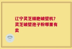 辽宁灵芝细胞破壁机？灵芝破壁孢子粉哪里有卖