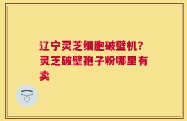 辽宁灵芝细胞破壁机？灵芝破壁孢子粉哪里有卖