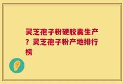灵芝孢子粉硬胶囊生产？灵芝孢子粉产地排行榜