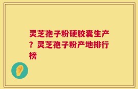 灵芝孢子粉硬胶囊生产？灵芝孢子粉产地排行榜
