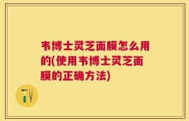 韦博士灵芝面膜怎么用的(使用韦博士灵芝面膜的正确方法)