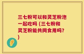 三七粉可以和灵芝粉泡一起吃吗 (三七粉和灵芝粉能共同食用吗？)