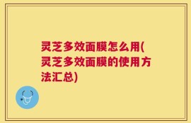 灵芝多效面膜怎么用(灵芝多效面膜的使用方法汇总)