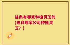 陆良有哪家种植灵芝的(陆良哪家公司种植灵芝？)