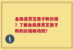 金森清灵芝孢子粉价格？了解金森清灵芝孢子粉的价格和功效？