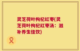 灵芝荷叶枸杞红枣(灵芝荷叶枸杞红枣汤：滋补养生佳饮)