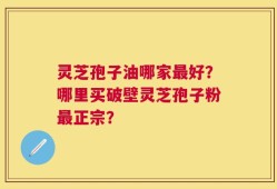 灵芝孢子油哪家最好？哪里买破壁灵芝孢子粉最正宗？