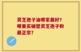 灵芝孢子油哪家最好？哪里买破壁灵芝孢子粉最正宗？