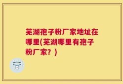 芜湖孢子粉厂家地址在哪里(芜湖哪里有孢子粉厂家？)