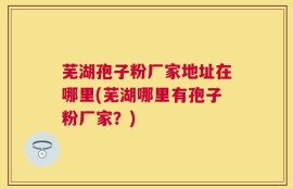 芜湖孢子粉厂家地址在哪里(芜湖哪里有孢子粉厂家？)