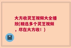大方收灵芝视频大全播放(精选多个灵芝视频，尽在大方收！)