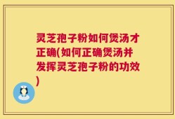 灵芝孢子粉如何煲汤才正确(如何正确煲汤并发挥灵芝孢子粉的功效)