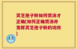 灵芝孢子粉如何煲汤才正确(如何正确煲汤并发挥灵芝孢子粉的功效)