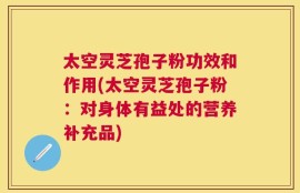 太空灵芝孢子粉功效和作用(太空灵芝孢子粉：对身体有益处的营养补充品)