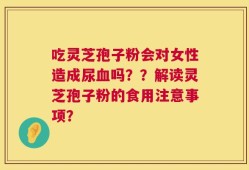 吃灵芝孢子粉会对女性造成尿血吗？？解读灵芝孢子粉的食用注意事项？