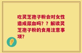吃灵芝孢子粉会对女性造成尿血吗？？解读灵芝孢子粉的食用注意事项？