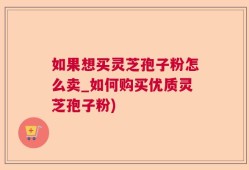 如果想买灵芝孢子粉怎么卖_如何购买优质灵芝孢子粉)