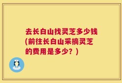 去长白山找灵芝多少钱(前往长白山采摘灵芝的费用是多少？)