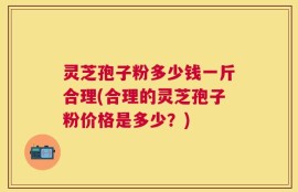 灵芝孢子粉多少钱一斤合理(合理的灵芝孢子粉价格是多少？)