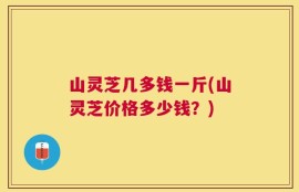 山灵芝几多钱一斤(山灵芝价格多少钱？)