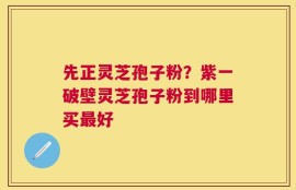 先正灵芝孢子粉？紫一破壁灵芝孢子粉到哪里买最好